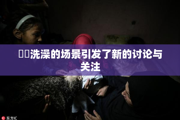 妺妺洗澡的场景引发了新的讨论与关注