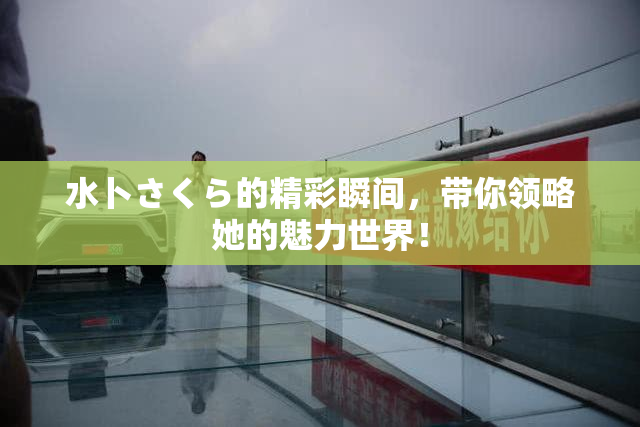 水卜さくら的精彩瞬间，带你领略她的魅力世界！