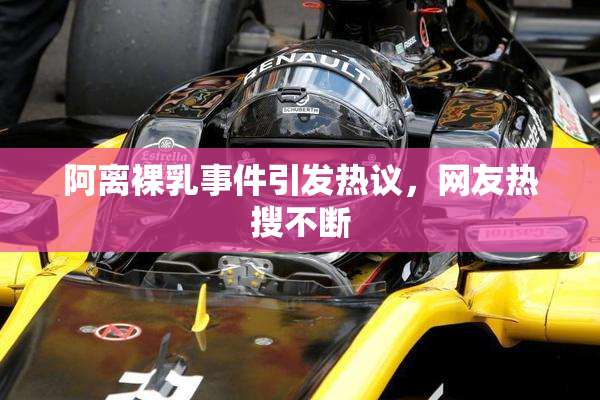 阿离裸乳事件引发热议，网友热搜不断