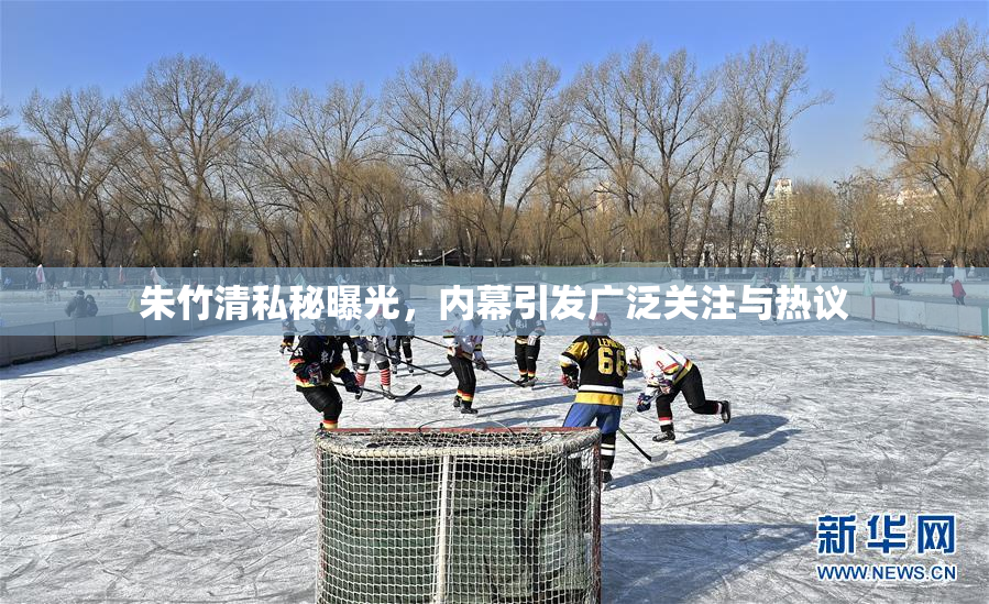 朱竹清私秘曝光，内幕引发广泛关注与热议