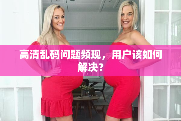 高清乱码问题频现，用户该如何解决？