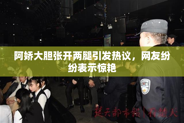 阿娇大胆张开两腿引发热议，网友纷纷表示惊艳