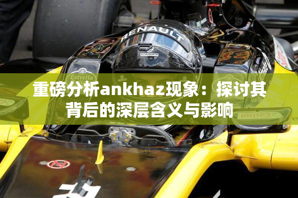 重磅分析ankhaz现象：探讨其背后的深层含义与影响