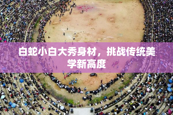 白蛇小白大秀身材，挑战传统美学新高度