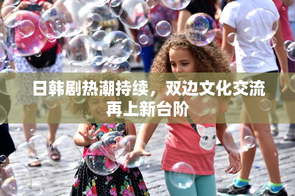日韩剧热潮持续，双边文化交流再上新台阶