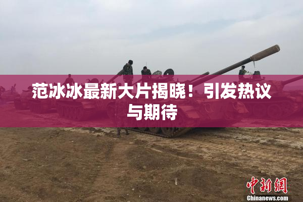 范冰冰最新大片揭晓！引发热议与期待