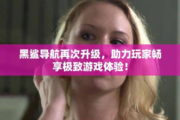 黑鲨导航再次升级，助力玩家畅享极致游戏体验！