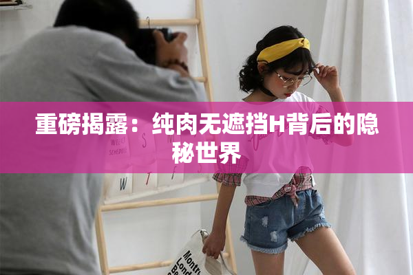 重磅揭露：纯肉无遮挡H背后的隐秘世界