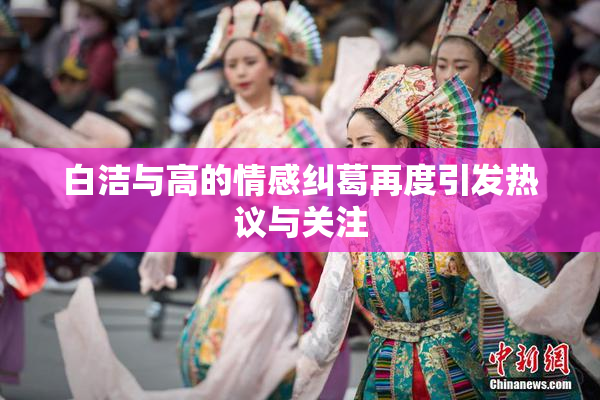 白洁与高的情感纠葛再度引发热议与关注