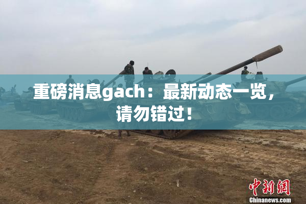 重磅消息gach：最新动态一览，请勿错过！