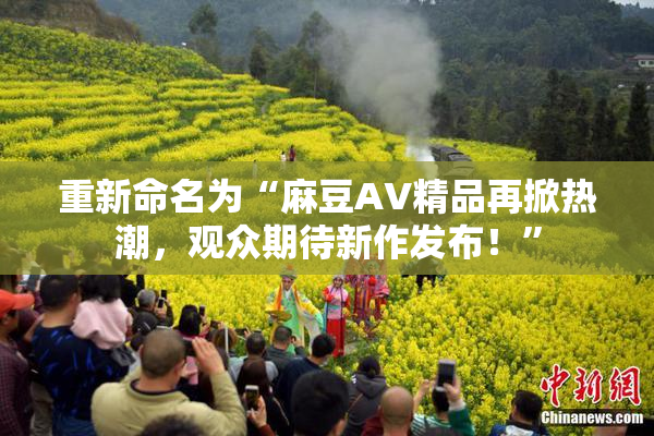 重新命名为“麻豆AV精品再掀热潮，观众期待新作发布！”