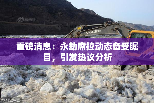 重磅消息：永劫席拉动态备受瞩目，引发热议分析