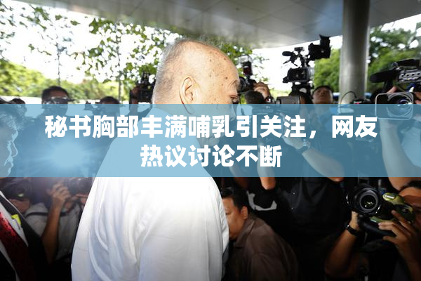 秘书胸部丰满哺乳引关注，网友热议讨论不断