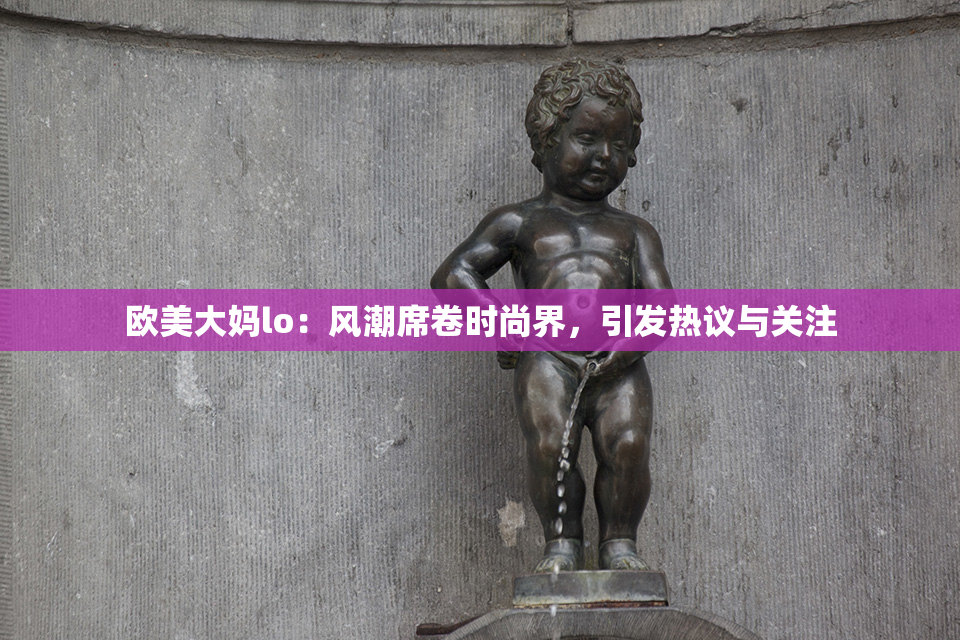 欧美大妈lo：风潮席卷时尚界，引发热议与关注