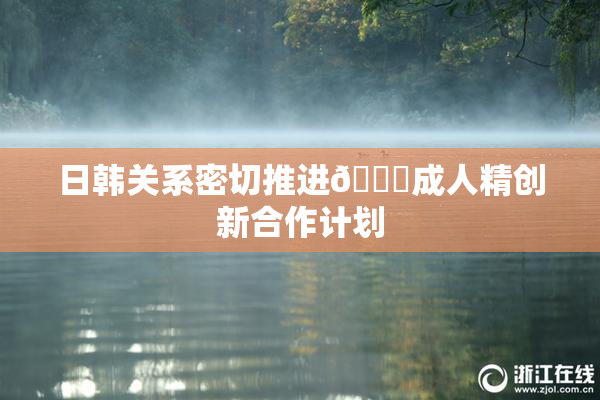 日韩关系密切推进🔞成人精创新合作计划