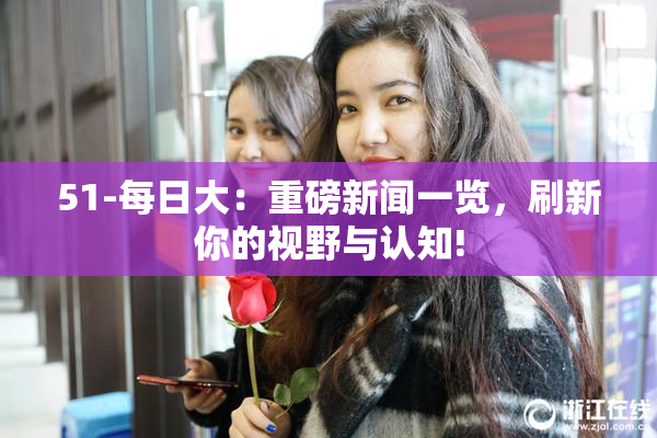 51-每日大：重磅新闻一览，刷新你的视野与认知!