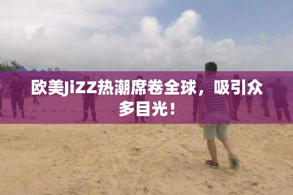 欧美JiZZ热潮席卷全球，吸引众多目光！