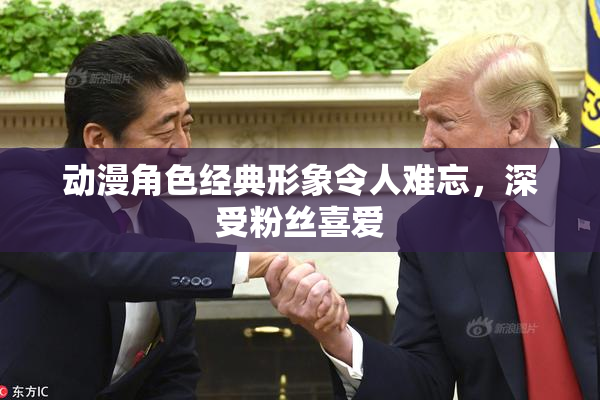 动漫角色经典形象令人难忘，深受粉丝喜爱