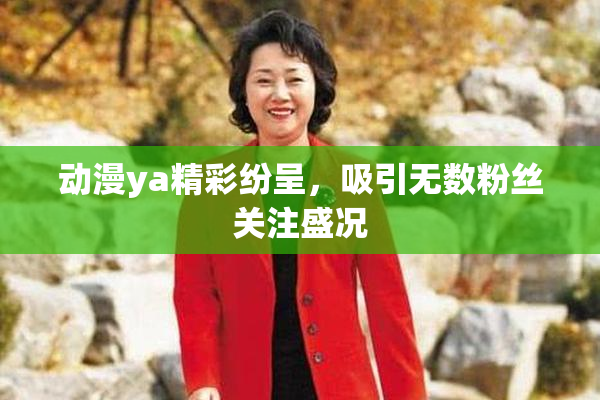 动漫ya精彩纷呈，吸引无数粉丝关注盛况