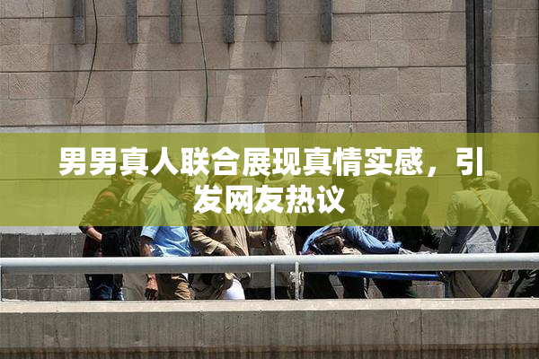 男男真人联合展现真情实感，引发网友热议
