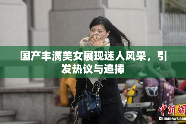 国产丰满美女展现迷人风采，引发热议与追捧