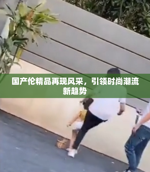 国产伦精品再现风采，引领时尚潮流新趋势