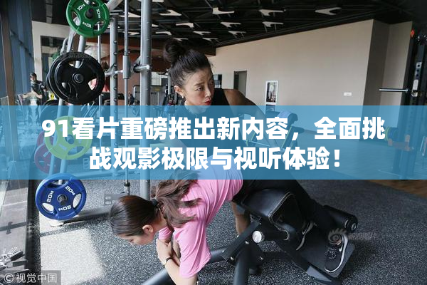 91看片重磅推出新内容，全面挑战观影极限与视听体验！