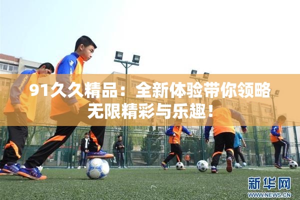 91久久精品：全新体验带你领略无限精彩与乐趣！