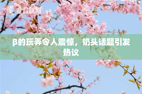 β的玩弄令人震惊，奶头话题引发热议