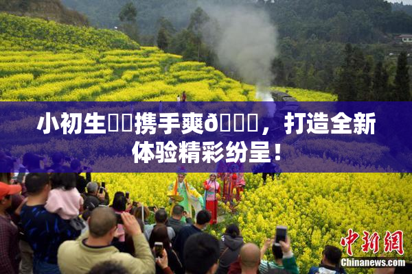 小初生❌‌携手爽🔞，打造全新体验精彩纷呈！