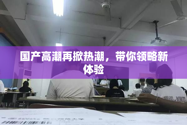 国产高潮再掀热潮，带你领略新体验