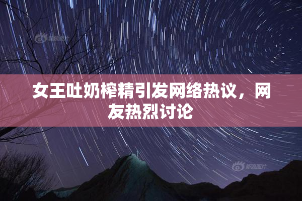 女王吐奶榨精引发网络热议，网友热烈讨论