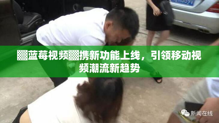 ▓蓝莓视频▓携新功能上线，引领移动视频潮流新趋势