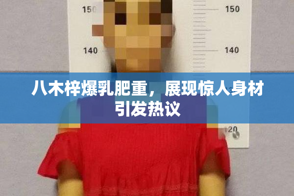 八木梓爆乳肥重，展现惊人身材引发热议