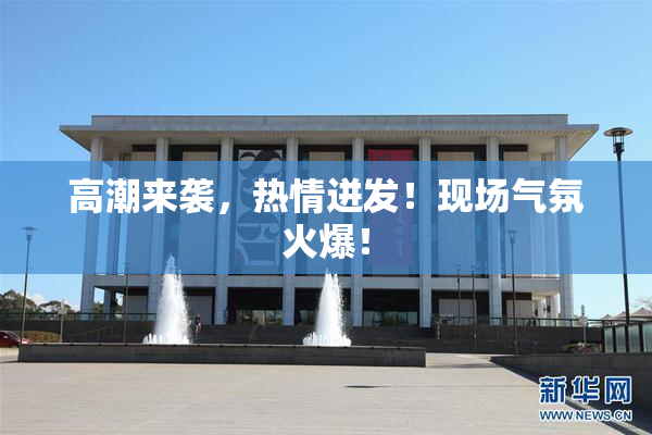 高潮来袭，热情迸发！现场气氛火爆！