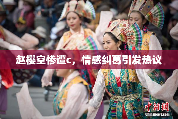 赵樱空惨遭c，情感纠葛引发热议