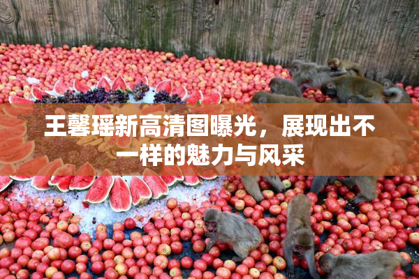 王馨瑶新高清图曝光，展现出不一样的魅力与风采