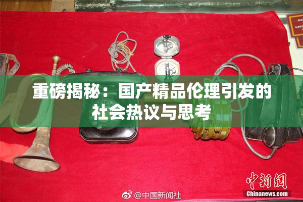 重磅揭秘：国产精品伦理引发的社会热议与思考