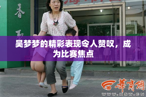 吴梦梦的精彩表现令人赞叹，成为比赛焦点
