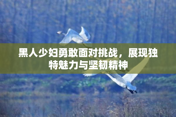 黑人少妇勇敢面对挑战，展现独特魅力与坚韧精神