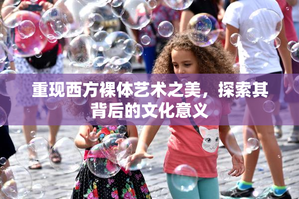 重现西方裸体艺术之美，探索其背后的文化意义