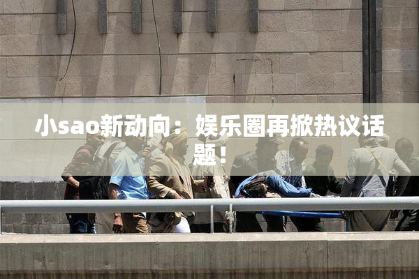 小sao新动向：娱乐圈再掀热议话题！