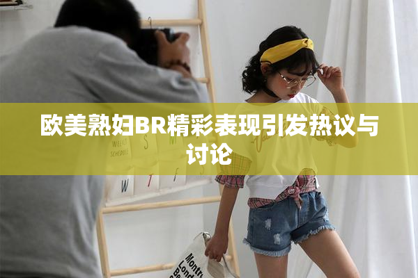 欧美熟妇BR精彩表现引发热议与讨论
