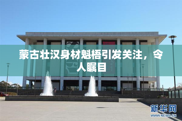 蒙古壮汉身材魁梧引发关注，令人瞩目