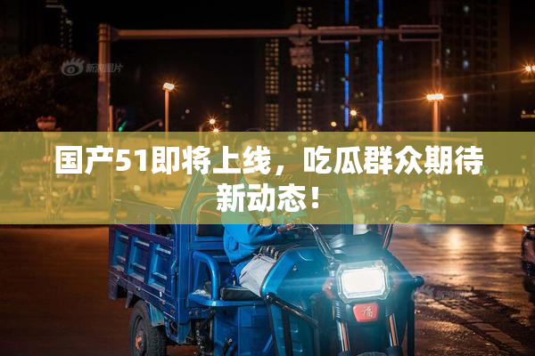 国产51即将上线，吃瓜群众期待新动态！