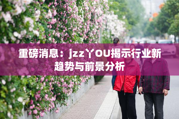 重磅消息：jzz丫OU揭示行业新趋势与前景分析