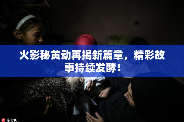 火影秘黄动再揭新篇章，精彩故事持续发酵！