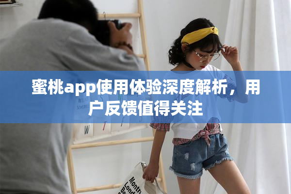 蜜桃app使用体验深度解析，用户反馈值得关注
