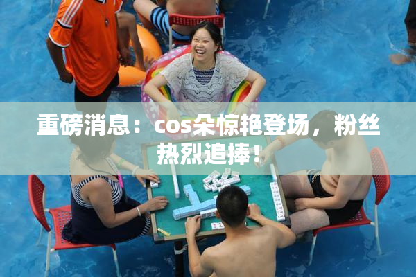 重磅消息：cos朵惊艳登场，粉丝热烈追捧！