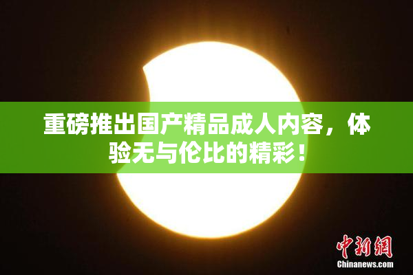 重磅推出国产精品成人内容，体验无与伦比的精彩！